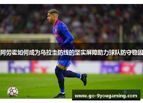 阿劳霍如何成为乌拉圭防线的坚实屏障助力球队防守稳固