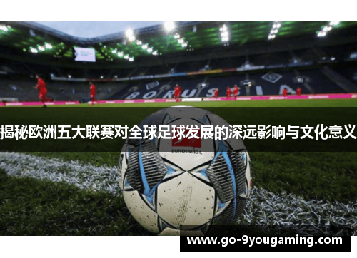 揭秘欧洲五大联赛对全球足球发展的深远影响与文化意义