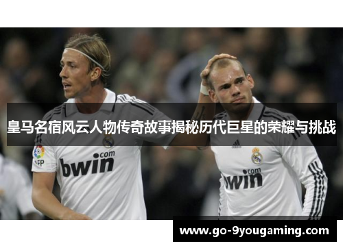 皇马名宿风云人物传奇故事揭秘历代巨星的荣耀与挑战
