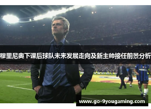穆里尼奥下课后球队未来发展走向及新主帅接任前景分析 穆里尼奥下课后球队未来发展走向及新主帅接任前景分析