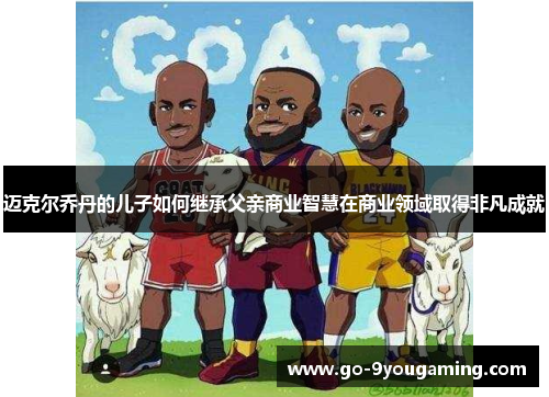 迈克尔乔丹的儿子如何继承父亲商业智慧在商业领域取得非凡成就 迈克尔乔丹的儿子如何继承父亲商业智慧在商业领域取得非凡成就