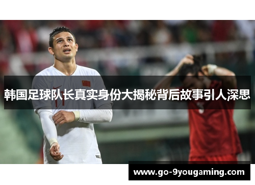 韩国足球队长真实身份大揭秘背后故事引人深思 韩国足球队长真实身份大揭秘背后故事引人深思
