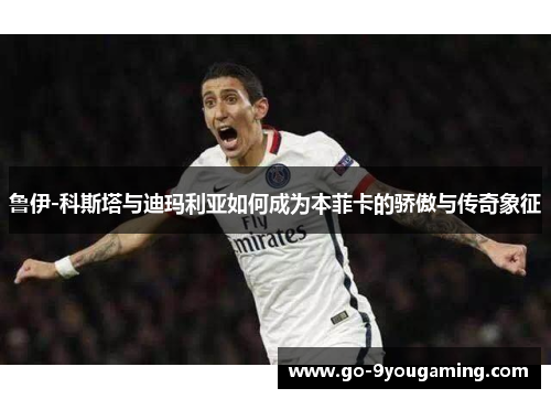 鲁伊-科斯塔与迪玛利亚如何成为本菲卡的骄傲与传奇象征 鲁伊-科斯塔与迪玛利亚如何成为本菲卡的骄傲与传奇象征