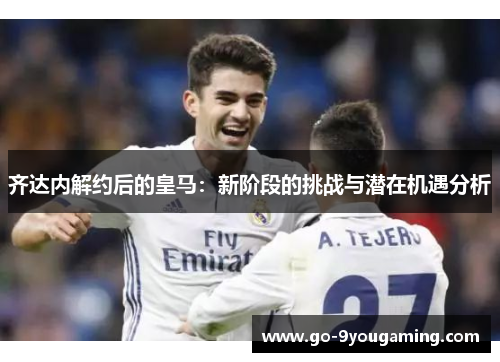 齐达内解约后的皇马：新阶段的挑战与潜在机遇分析