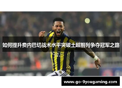 如何提升费内巴切战术水平突破土超前列争夺冠军之路
