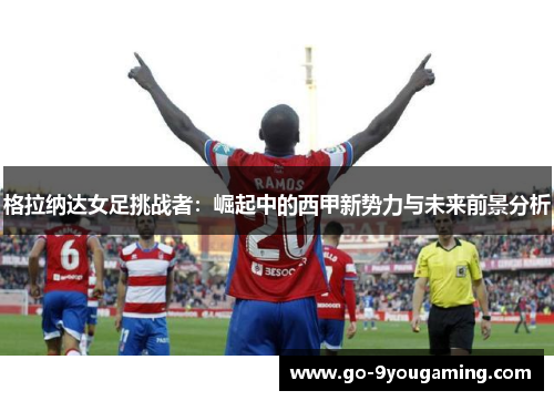 格拉纳达女足挑战者:崛起中的西甲新势力与未来前景分析 格拉纳达女足挑战者:崛起中的西甲新势力与未来前景分析